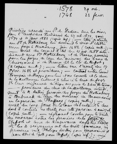 Différends relatifs à l'exploitation de mines ou forges dans les lieux litigieux du comté de Belfort, notamment Phaffans (1578-1748), privilèges accordés par l'archiduc Ferdinand au seigneur de Stadion sur les mines de la région de Masevaux dépendant des seigneuries de Belfort et de Rougemont: copie informe (1578-1583), arrêt du Conseil d'Etat (21 octobre 1687) interdisant aux seigneurs de Rottenbourg et de Rosen, autorisés à établir une forge à Masevaux (juin 1686) d'extraire du minerai des bans de Chèvremont et de Pérouse. Procédure du duc de Mazarin contre Anthès, fermier des forges de Rottenbourg, de tirer du minerai de Bessoncourt en la paroisse de Phaffans (le Conseil Souverain d'Alsace déboute le duc, 4 mai 1706); accord entre les fermiers des forges de Belfort et de Masevaux pour la traite du minerai dans les lieux litigieux. Reprise du litige en 1737, époque à laquelle Anthès, fermier de Masevaux et de Belfort, exporte à Masevaux du minerai belfortain. Arrêts du Conseil Souverain d'Alsace (juin 1737), du Conseil d'Etat à la requête du duc de Mazarin, enfin du Conseil Souverain d'Alsace (23 février 1748) déboutant le duc de Mazarin.